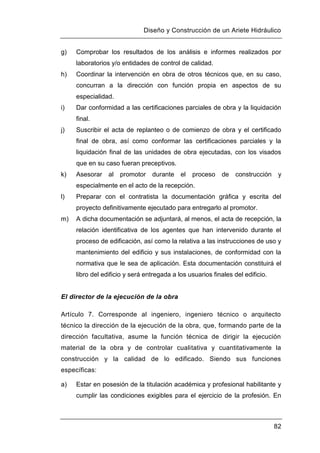 Diseño y Construcción de un Ariete Hidráulico
82
g) Comprobar los resultados de los análisis e informes realizados por
laboratorios y/o entidades de control de calidad.
h) Coordinar la intervención en obra de otros técnicos que, en su caso,
concurran a la dirección con función propia en aspectos de su
especialidad.
i) Dar conformidad a las certificaciones parciales de obra y la liquidación
final.
j) Suscribir el acta de replanteo o de comienzo de obra y el certificado
final de obra, así como conformar las certificaciones parciales y la
liquidación final de las unidades de obra ejecutadas, con los visados
que en su caso fueran preceptivos.
k) Asesorar al promotor durante el proceso de construcción y
especialmente en el acto de la recepción.
l) Preparar con el contratista la documentación gráfica y escrita del
proyecto definitivamente ejecutado para entregarlo al promotor.
m) A dicha documentación se adjuntará, al menos, el acta de recepción, la
relación identificativa de los agentes que han intervenido durante el
proceso de edificación, así como la relativa a las instrucciones de uso y
mantenimiento del edificio y sus instalaciones, de conformidad con la
normativa que le sea de aplicación. Esta documentación constituirá el
libro del edificio y será entregada a los usuarios finales del edificio.
El director de la ejecución de la obra
Artículo 7. Corresponde al ingeniero, ingeniero técnico o arquitecto
técnico la dirección de la ejecución de la obra, que, formando parte de la
dirección facultativa, asume la función técnica de dirigir la ejecución
material de la obra y de controlar cualitativa y cuantitativamente la
construcción y la calidad de lo edificado. Siendo sus funciones
específicas:
a) Estar en posesión de la titulación académica y profesional habilitante y
cumplir las condiciones exigibles para el ejercicio de la profesión. En
 