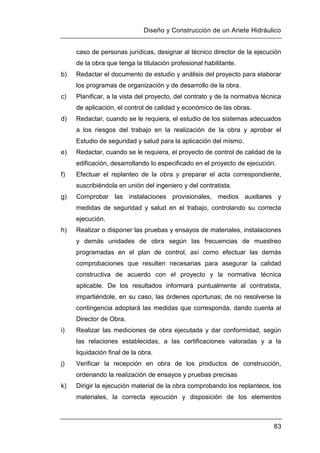 Diseño y Construcción de un Ariete Hidráulico
83
caso de personas jurídicas, designar al técnico director de la ejecución
de la obra que tenga la titulación profesional habilitante.
b) Redactar el documento de estudio y análisis del proyecto para elaborar
los programas de organización y de desarrollo de la obra.
c) Planificar, a la vista del proyecto, del contrato y de la normativa técnica
de aplicación, el control de calidad y económico de las obras.
d) Redactar, cuando se le requiera, el estudio de los sistemas adecuados
a los riesgos del trabajo en la realización de la obra y aprobar el
Estudio de seguridad y salud para la aplicación del mismo.
e) Redactar, cuando se le requiera, el proyecto de control de calidad de la
edificación, desarrollando lo especificado en el proyecto de ejecución.
f) Efectuar el replanteo de la obra y preparar el acta correspondiente,
suscribiéndola en unión del ingeniero y del contratista.
g) Comprobar las instalaciones provisionales, medios auxiliares y
medidas de seguridad y salud en el trabajo, controlando su correcta
ejecución.
h) Realizar o disponer las pruebas y ensayos de materiales, instalaciones
y demás unidades de obra según las frecuencias de muestreo
programadas en el plan de control, así como efectuar las demás
comprobaciones que resulten necesarias para asegurar la calidad
constructiva de acuerdo con el proyecto y la normativa técnica
aplicable. De los resultados informará puntualmente al contratista,
impartiéndole, en su caso, las órdenes oportunas; de no resolverse la
contingencia adoptará las medidas que corresponda, dando cuenta al
Director de Obra.
i) Realizar las mediciones de obra ejecutada y dar conformidad, según
las relaciones establecidas, a las certificaciones valoradas y a la
liquidación final de la obra.
j) Verificar la recepción en obra de los productos de construcción,
ordenando la realización de ensayos y pruebas precisas
k) Dirigir la ejecución material de la obra comprobando los replanteos, los
materiales, la correcta ejecución y disposición de los elementos
 