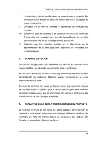 Diseño y Construcción de un Ariete Hidráulico
84
constructivos y de las instalaciones, de acuerdo con el proyecto, las
instrucciones del director de obra, las normas técnicas y las reglas de
buena construcción.
l) Consignar en el libro de órdenes y asistencias las instrucciones
precisas.
m) Suscribir el acta de replanteo o de comienzo de obra y el certificado
final de obra, así como elaborar y suscribir las certificaciones parciales
y la liquidación final de las unidades de obra ejecutadas.
n) Colaborar con los restantes agentes en la elaboración de la
documentación de la obra ejecutada, aportando los resultados del
control realizado.
4. PLAZO DE EJECUCIÓN
Los plazos de ejecución que finalmente se fijen en el contrato serán
improrrogables y de obligado cumplimiento para el contratista.
El contratista empezará las obras al día siguiente de la fecha del acta de
comprobación de replanteo, debiendo quedar terminado en la fecha
acordada en dicha acta.
En caso de demoras por causa de fuerza mayor, los plazos de entrega
se prorrogarán por un período igual al tiempo perdido, pero será para ello
condición indispensable, que se comunique por escrito al contratante las
circunstancias de fuerza mayor acaecidas.
5. REPLANTEO DE LA OBRA Y MODIFICACIONES DEL PROYECTO
El replanteo de inicio de las obras, así como cualquier otro posterior, lo
realizará el contratista y deberá ser aprobado por el Director de Obra. Se
levantará un Acta de Comprobación de Replanteo que deberá ser
firmada por contratista y Director de Obra.
 