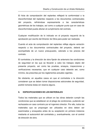 Diseño y Construcción de un Ariete Hidráulico
85
El Acta de comprobación del replanteo reflejará la conformidad o la
disconformidad del replanteo respecto a los documentos contractuales
del proyecto, refiriéndose expresamente a las características
geométricas de los trabajos, así como a cualquier punto que en caso de
disconformidad pueda afectar al cumplimiento del contrato.
Cualquier modificación de lo indicado en el proyecto requerirá de la
aprobación por escrito del Director de Obra para poder ser realizada.
Cuando el acta de comprobación del replanteo refleje alguna variación
respecto a los documentos contractuales del proyecto, deberá ser
acompañada de un nuevo presupuesto, valorado a los precios del
contrato.
El contratista y la dirección de obra fijarán de antemano las condiciones
de seguridad en las que se llevarán a cabo los trabajos objeto del
presente proyecto, así como las pruebas, ensayos, inspecciones y
verificaciones necesarias, que en cualquier caso deberán ser, como
mínimo, las prescritas por los reglamentos actuales vigentes.
No obstante, en aquellos casos en que el contratista o la dirección
consideren que se deben tomar disposiciones adicionales de seguridad,
podrán tomarse éstas sin reserva alguna.
6. ESPECIFICACIONES DE LOS MATERIALES
Todos los materiales que se utilicen en las obras deberán cumplir las
condiciones que se establecen en el pliego de condiciones, pudiendo ser
rechazados en caso contrario por el ingeniero director. Por ello, todos los
materiales que se propongan ser utilizados en obra deben ser
examinados y ensayados antes de su aceptación en primera instancia
mediante el autocontrol del contratista y, eventualmente, con el control
de dirección de obra.
 