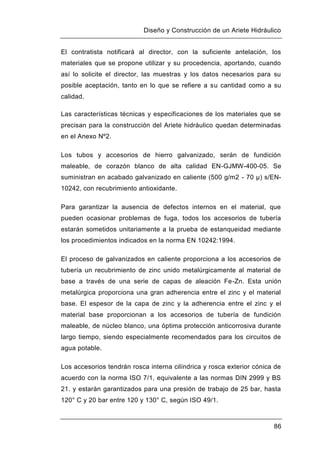 Diseño y Construcción de un Ariete Hidráulico
86
El contratista notificará al director, con la suficiente antelación, los
materiales que se propone utilizar y su procedencia, aportando, cuando
así lo solicite el director, las muestras y los datos necesarios para su
posible aceptación, tanto en lo que se refiere a su cantidad como a su
calidad.
Las características técnicas y especificaciones de los materiales que se
precisan para la construcción del Ariete hidráulico quedan determinadas
en el Anexo Nº2.
Los tubos y accesorios de hierro galvanizado, serán de fundición
maleable, de corazón blanco de alta calidad EN-GJMW-400-05. Se
suministran en acabado galvanizado en caliente (500 g/m2 - 70 μ) s/EN-
10242, con recubrimiento antioxidante.
Para garantizar la ausencia de defectos internos en el material, que
pueden ocasionar problemas de fuga, todos los accesorios de tubería
estarán sometidos unitariamente a la prueba de estanqueidad mediante
los procedimientos indicados en la norma EN 10242:1994.
El proceso de galvanizados en caliente proporciona a los accesorios de
tubería un recubrimiento de zinc unido metalúrgicamente al material de
base a través de una serie de capas de aleación Fe-Zn. Esta unión
metalúrgica proporciona una gran adherencia entre el zinc y el material
base. El espesor de la capa de zinc y la adherencia entre el zinc y el
material base proporcionan a los accesorios de tubería de fundición
maleable, de núcleo blanco, una óptima protección anticorrosiva durante
largo tiempo, siendo especialmente recomendados para los circuitos de
agua potable.
Los accesorios tendrán rosca interna cilíndrica y rosca exterior cónica de
acuerdo con la norma ISO 7/1, equivalente a las normas DIN 2999 y BS
21. y estarán garantizados para una presión de trabajo de 25 bar, hasta
120° C y 20 bar entre 120 y 130° C, según ISO 49/1.
 