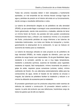 Diseño y Construcción de un Ariete Hidráulico
87
Todas las uniones roscadas deben ir bien estopadas y fuertemente
apretadas, un mal ensamble de las mismas llevará consigo fugas de
agua y pérdidas de presión en el interior del ariete en su funcionamiento,
dando consigo a resultados deficientes o nulos.
La tubería de alimentación elegida es de polietileno de alta densidad
(PEAD), ya que puede llegar a conseguir unas características similares al
hierro galvanizado, siendo más económico y maleable, además de tener
un mínimo factor de ficción, las paredes del tubo pueden considerarse
hidráulicamente lisas y ofrecen una resistencia mínima a la circulación
del fluido, produciendo pérdidas de carga inferiores a las tuberías de
materiales tradicionales. Los tubos son fáciles de transportar y montar,
garantizando la estanquidad de la conducción, lo que se traduce en
economía de medios para su instalación.
La tubería de descarga utilizada en este proyecto es de polietileno de
baja densidad (PEBD), de media pulgada de diámetro, para que las
pérdidas de carga fueran casi inapreciables. Es de gran flexibilidad, ligero,
resistente a la corrosión, permite su uso a muy bajas temperaturas,
resistente a productos químicos, ausencia de toxicidad, poca rugosidad,
resistente al impacto, fácil manipulación, mínimo incremento de presión a
golpe de ariete, requieren pocas conexiones (uniones, codos), mínimo
coeficiente de fricción. Es una alternativa extremadamente válida para las
conducciones de agua, donde el trazado de las tuberías es sinuoso e
irregular, las tuberías de polietileno facilitan la instalación y reducen a un
mínimo la utilización de accesorios para la instalación.
El proveedor garantizará que los productos adquiridos están exentos de
defectos de material o construcción. El proveedor deberá sustituir o
reparar, la parte del producto que sea defectuosa, haciéndose cargo de
todos los gastos que de ello se originen.
 