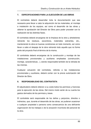 Diseño y Construcción de un Ariete Hidráulico
88
7. ESPECIFICACIONES PARA LA EJECUCIÓN DE LAS OBRAS
El contratista deberá desarrollar toda la documentación que sea
necesaria para llevar a cabo la adquisición de los materiales, el montaje
e instalación de los equipos, así como el desarrollo de las obras y
obtener la aprobación del Director de Obra para poder proceder con la
realización de las distintas fases.
El contratista deberá encargarse de la limpieza de la obra y alrededores
retirando los residuos, escombros, materiales sobrantes, etc.,
manteniendo la obra en buenas condiciones en todo momento, así como
llevar a cabo el despeje de la obra retirando todo aquello que no forme
parte del proyecto final al término de la misma.
El contratista deberá encargarse de la construcción y montaje de las
instalaciones provisionales y auxiliares empleadas (construcción,
montaje, características…), siendo responsable también de la retirada de
las mismas.
Cualquier actuación del contratista, referida a las instalaciones
provisionales y auxiliares, deberá contar con la previa autorización del
Director de Obra.
8. RESPONSABILIDAD DEL CONTRATISTA
El adjudicatario deberá obtener a su costa todos los permisos y licencias
para la ejecución de las obras. Del mismo modo serán de su cuenta los
gastos derivados de los permisos y tasas.
El contratista será responsable de los daños y perjuicios, directos o
indirectos, que, durante el desarrollo de las obras, se pudieran ocasionar
a cualquier propiedad o persona como consecuencia de una deficiente
organización de los trabajos o de la actuación incorrecta del personal de
la obra.
 