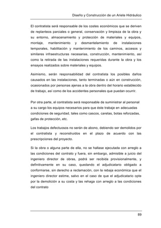 Diseño y Construcción de un Ariete Hidráulico
89
El contratista será responsable de los costes económicos que se deriven
de replanteos parciales o general, conservación y limpieza de la obra y
su entorno, almacenamiento y protección de materiales y equipos,
montaje, mantenimiento y desmantelamiento de instalaciones
temporales, habilitación y mantenimiento de los caminos, accesos y
similares infraestructuras necesarias, construcción, mantenimiento, así
como la retirada de las instalaciones requeridas durante la obra y los
ensayos realizados sobre materiales y equipos.
Asimismo, serán responsabilidad del contratista los posibles daños
causados en las instalaciones, tanto terminadas o aún en construcción,
ocasionados por personas ajenas a la obra dentro del horario establecido
de trabajo, así como de los accidentes personales que puedan ocurrir.
Por otra parte, el contratista será responsable de suministrar al personal
a su cargo los equipos necesarios para que éste trabaje en adecuadas
condiciones de seguridad, tales como cascos, caretas, botas reforzadas,
gafas de protección, etc.
Los trabajos defectuosos no serán de abono, debiendo ser demolidos por
el contratista y reconstruidos en el plazo de acuerdo con las
prescripciones del proyecto.
Si la obra o alguna parte de ella, no se hallase ejecutada con arreglo a
las condiciones del contrato y fuera, sin embargo, admisible a juicio del
ingeniero director de obras, podrá ser recibida provisionalmente, y
definitivamente en su caso, quedando el adjudicatario obligado a
conformarse, sin derecho a reclamación, con la rebaja económica que el
ingeniero director estime, salvo en el caso de que el adjudicatario opte
por la demolición a su costa y las rehaga con arreglo a las condiciones
del contrato
 