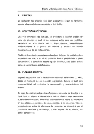 Diseño y Construcción de un Ariete Hidráulico
90
9. PRUEBAS
Se realizarán los ensayos que sean preceptivos según la normativa
vigente y las condiciones que señale el distribuidor.
10. RECEPCIÓN PROVISIONAL
Una vez terminados los trabajos, se procederá al examen global por
parte del director, el cual, si los considera aptos para ser recibidos,
extenderá un acta donde así lo haga constar, procediéndose
inmediatamente a la puesta en marcha y entrada en normal
funcionamiento de las instalaciones.
Si el ingeniero director apreciase en las obras defectos de calidad u otras
imperfecciones que, a su juicio, pudieran resultar perjudiciales o poco
convenientes, el contratista deberá reparar o sustituir, a su costa, dichas
partes o elementos no satisfactorios.
11. PLAZO DE GARANTÍA
El plazo de garantía, tras la recepción de las obras será de UN (1) AÑO,
desde el momento de su recepción provisional, durante el cual será
responsabilidad del contratista la conservación y mantenimiento del
mismo.
En caso de existir defectos o imperfecciones, no servirá de disculpa ni le
dará derecho alguno al contratista el que el director haya examinado
durante la construcción, reconocido sus materiales o hecho su valoración
en las relaciones parciales. En consecuencia, si se observan vicios o
imperfecciones antes de efectuarse la recepción, se dispondrá que el
contratista demuela y reconstruya, o bien repare, de su cuenta, las
partes defectuosas.
 