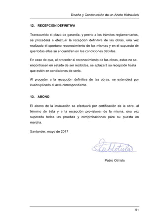 Diseño y Construcción de un Ariete Hidráulico
91
12. RECEPCIÓN DEFINITIVA
Transcurrido el plazo de garantía, y previo a los trámites reglamentarios,
se procederá a efectuar la recepción definitiva de las obras, una vez
realizado el oportuno reconocimiento de las mismas y en el supuesto de
que todas ellas se encuentren en las condiciones debidas.
En caso de que, al proceder al reconocimiento de las obras, estas no se
encontrasen en estado de ser recibidas, se aplazará su recepción hasta
que estén en condiciones de serlo.
Al proceder a la recepción definitiva de las obras, se extenderá por
cuadruplicado el acta correspondiente.
13. ABONO
El abono de la instalación se efectuará por certificación de la obra, al
término de ésta y a la recepción provisional de la misma, una vez
superada todas las pruebas y comprobaciones para su puesta en
marcha.
Santander, mayo de 2017
Pablo Otí Isla
 
