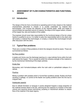 The Structural Design of Steel Bins and Silos … August, 01 
3. ASSESSMENT OF FLOW CHARACTERISITCS AND FUNCTIONAL 
– 3.1 – 
DESIGN 
3.1 Introduction 
The design of the bin from a functional or operating point of view, based on the material 
characteristics described in chapter 2, is usually undertaken by material flow 
technologists. This involves the selection of the required depth, width and height to 
accommodate the specified volume of material, the slope of the hopper bottom, location 
of the hopper hip, size and location of the outlets. 
The engineer should never take responsibility for the functional design of the bin unless 
he/she is qualified to do so. It is better to pass this responsibility back to the client who 
will employ a material flow technologist, or employ a material flow technologist himself 
after discussion with the client. 
3.2 Typical flow problems 
There are a number of flow problems of which the designer should be aware. These are 
summarised as follows: 
No Flow condition 
A stable arch forms over the discharge opening or a pipe (rathole) forms within the bulk 
solid above the hopper. This is caused by either the cohesive strength of the material or 
by the mechanical interlocking of the larger particles. 
Erratic flow 
Momentary arch formation/collapse within the bulk solid or partial/total collapse of a 
rathole. 
Flushing 
Mainly a problem with powders which in funnel flow conditions aerate, fluidise and flush 
resulting in spillage, no control at the feeder and quality problems down the line due to 
irregular feed. 
Inadequate capacity 
Due to rathole formation or hangups in poorly designed hoppers a large proportion of 
the material remains dead in the silo, reducing the live capacity to a fraction of the total 
volume and requiring severe hammering, prodding or mechanical vibration to restore 
flow of the material in the dead regions. 
 