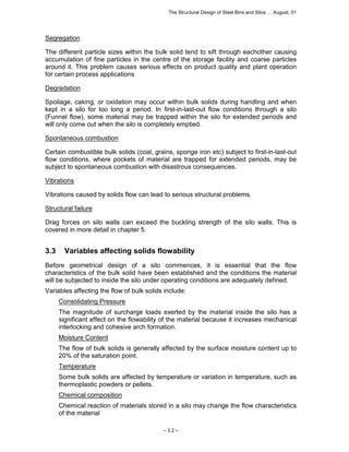The Structural Design of Steel Bins and Silos … August, 01 
Segregation 
The different particle sizes within the bulk solid tend to sift through eachother causing 
accumulation of fine particles in the centre of the storage facility and coarse particles 
around it. This problem causes serious effects on product quality and plant operation 
for certain process applications 
Degradation 
Spoilage, caking, or oxidation may occur within bulk solids during handling and when 
kept in a silo for too long a period. In first-in-last-out flow conditions through a silo 
(Funnel flow), some material may be trapped within the silo for extended periods and 
will only come out when the silo is completely emptied. 
Spontaneous combustion 
Certain combustible bulk solids (coal, grains, sponge iron etc) subject to first-in-last-out 
flow conditions, where pockets of material are trapped for extended periods, may be 
subject to spontaneous combustion with disastrous consequences. 
Vibrations 
Vibrations caused by solids flow can lead to serious structural problems. 
Structural failure 
Drag forces on silo walls can exceed the buckling strength of the silo walls. This is 
covered in more detail in chapter 5. 
3.3 Variables affecting solids flowability 
Before geometrical design of a silo commences, it is essential that the flow 
characteristics of the bulk solid have been established and the conditions the material 
will be subjected to inside the silo under operating conditions are adequately defined. 
Variables affecting the flow of bulk solids include: 
Consolidating Pressure 
The magnitude of surcharge loads exerted by the material inside the silo has a 
significant effect on the flowability of the material because it increases mechanical 
interlocking and cohesive arch formation. 
Moisture Content 
The flow of bulk solids is generally affected by the surface moisture content up to 
20% of the saturation point. 
Temperature 
Some bulk solids are affected by temperature or variation in temperature, such as 
thermoplastic powders or pellets. 
Chemical composition 
Chemical reaction of materials stored in a silo may change the flow characteristics 
of the material 
– 3.2 – 
 