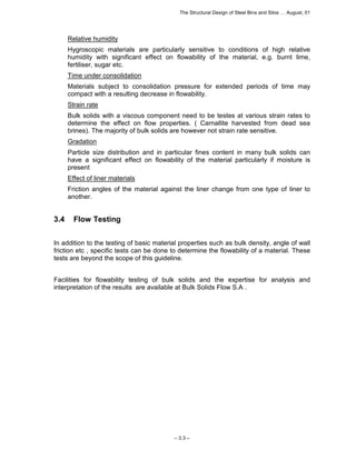 The Structural Design of Steel Bins and Silos … August, 01 
Relative humidity 
Hygroscopic materials are particularly sensitive to conditions of high relative 
humidity with significant effect on flowability of the material, e.g. burnt lime, 
fertiliser, sugar etc. 
Time under consolidation 
Materials subject to consolidation pressure for extended periods of time may 
compact with a resulting decrease in flowability. 
Strain rate 
Bulk solids with a viscous component need to be testes at various strain rates to 
determine the effect on flow properties. ( Carnallite harvested from dead sea 
brines). The majority of bulk solids are however not strain rate sensitive. 
Gradation 
Particle size distribution and in particular fines content in many bulk solids can 
have a significant effect on flowability of the material particularly if moisture is 
present 
Effect of liner materials 
Friction angles of the material against the liner change from one type of liner to 
another. 
– 3.3 – 
3.4 Flow Testing 
In addition to the testing of basic material properties such as bulk density, angle of wall 
friction etc , specific tests can be done to determine the flowability of a material. These 
tests are beyond the scope of this guideline. 
Facilities for flowability testing of bulk solids and the expertise for analysis and 
interpretation of the results are available at Bulk Solids Flow S.A . 
 