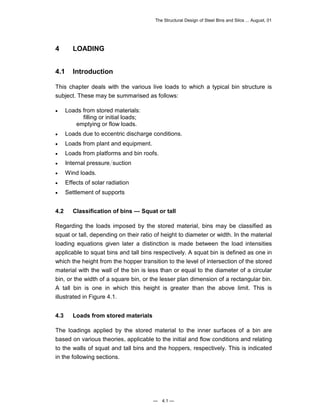 The Structural Design of Steel Bins and Silos ... August, 01 
— 4.1 — 
4 LOADING 
4.1 Introduction 
This chapter deals with the various live loads to which a typical bin structure is 
subject. These may be summarised as follows: 
• Loads from stored materials: 
filling or initial loads; 
emptying or flow loads. 
• Loads due to eccentric discharge conditions. 
• Loads from plant and equipment. 
• Loads from platforms and bin roofs. 
• Internal pressure suction 
• Wind loads. 
• Effects of solar radiation 
• Settlement of supports 
4.2 Classification of bins — Squat or tall 
Regarding the loads imposed by the stored material, bins may be classified as 
squat or tall, depending on their ratio of height to diameter or width. In the material 
loading equations given later a distinction is made between the load intensities 
applicable to squat bins and tall bins respectively. A squat bin is defined as one in 
which the height from the hopper transition to the level of intersection of the stored 
material with the wall of the bin is less than or equal to the diameter of a circular 
bin, or the width of a square bin, or the lesser plan dimension of a rectangular bin. 
A tall bin is one in which this height is greater than the above limit. This is 
illustrated in Figure 4.1. 
4.3 Loads from stored materials 
The loadings applied by the stored material to the inner surfaces of a bin are 
based on various theories, applicable to the initial and flow conditions and relating 
to the walls of squat and tall bins and the hoppers, respectively. This is indicated 
in the following sections. 
 