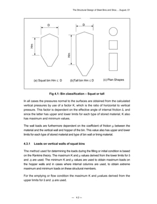 The Structural Design of Steel Bins and Silos ... August, 01 
(b)Tall bin Hm ≤ D 
Fig 4.1: Bin classification – Squat or tall 
In all cases the pressures normal to the surfaces are obtained from the calculated 
vertical pressures by use of a factor K, which is the ratio of horizontal to vertical 
pressure. This factor is dependent on the effective angle of internal friction δ, and 
since the latter has upper and lower limits for each type of stored material, K also 
has maximum and minimum values. 
The wall loads are furthermore dependent on the coefficient of friction μ between the 
material and the vertical wall and hopper of the bin. This value also has upper and lower 
limits for each type of stored material and type of bin wall or lining material. 
4.3.1 Loads on vertical walls of squat bins 
The method used for determining the loads during the filling or initial condition is based 
on the Rankine theory. The maximum K and μ values derived from the lower limits for δ 
and .φ are used. The minimum K and μ values are used to obtain maximum loads on 
the hopper walls and in cases where internal columns are used, to obtain extreme 
maximum and minimum loads on these structural members. 
For the emptying or flow condition the maximum K and μvalues derived from the 
upper limits for δ and .φ are used. 
— 4.2 — 
Hm 
D 
Hm 
D 
(a) Squat bin Hm ≤ D (c) Plan Shapes 
 