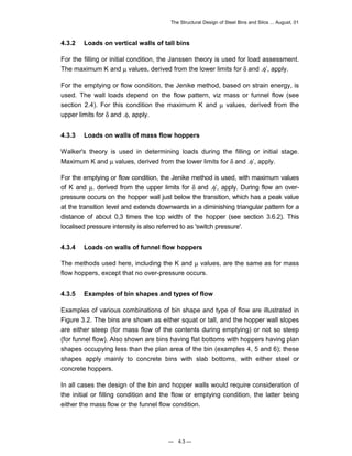 The Structural Design of Steel Bins and Silos ... August, 01 
4.3.2 Loads on vertical walls of tall bins 
For the filling or initial condition, the Janssen theory is used for load assessment. 
The maximum K and μ values, derived from the lower limits for δ and .φ’, apply. 
For the emptying or flow condition, the Jenike method, based on strain energy, is 
used. The wall loads depend on the flow pattern, viz mass or funnel flow (see 
section 2.4). For this condition the maximum K and μ values, derived from the 
upper limits for δ and .φ, apply. 
4.3.3 Loads on walls of mass flow hoppers 
Walker's theory is used in determining loads during the filling or initial stage. 
Maximum K and μ values, derived from the lower limits for δ and .φ’, apply. 
For the emptying or flow condition, the Jenike method is used, with maximum values 
of K and μ. derived from the upper limits for δ and .φ’, apply. During flow an over-pressure 
occurs on the hopper wall just below the transition, which has a peak value 
at the transition level and extends downwards in a diminishing triangular pattern for a 
distance of about 0,3 times the top width of the hopper (see section 3.6.2). This 
localised pressure intensity is also referred to as 'switch pressure'. 
4.3.4 Loads on walls of funnel flow hoppers 
The methods used here, including the K and μ values, are the same as for mass 
flow hoppers, except that no over-pressure occurs. 
4.3.5 Examples of bin shapes and types of flow 
Examples of various combinations of bin shape and type of flow are illustrated in 
Figure 3.2. The bins are shown as either squat or tall, and the hopper wall slopes 
are either steep (for mass flow of the contents during emptying) or not so steep 
(for funnel flow). Also shown are bins having flat bottoms with hoppers having plan 
shapes occupying less than the plan area of the bin (examples 4, 5 and 6); these 
shapes apply mainly to concrete bins with slab bottoms, with either steel or 
concrete hoppers. 
In all cases the design of the bin and hopper walls would require consideration of 
the initial or filling condition and the flow or emptying condition, the latter being 
either the mass flow or the funnel flow condition. 
— 4.3 — 
 