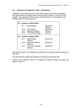 The Structural Design of Steel Bins and Silos ... August, 01 
4.4 Equations for loading on walls – Introduction 
Equations for the determination of the forces acting on the inner surfaces of 
the vertical walls and hopper walls of bins are given in parts 3.5 and 3.6 of this 
chapter. The sequence of the clauses and sub-clauses is summarised in the 
following table, for easy reference. 
4.5 Loads on vertical walls 
4.5.1 Initial loading Squat bins 
— 4.6 — 
Tall bins 
4.5.2 Flow loading Squat bins 
4.5.3 Mass flow loading Tall bins 
4.5.4 Funnel flow loading Tall bins 
4.6 Loads on hopper walls 
4.6.1 Initial loading Squat bins 
Tall bins 
4.6.2 Mass flow loading Squat bins 
Tall bins 
4.6.3 Funnel flow loading Squat bins 
Tall bins 
The symbols used in the equations are defined in the list given at the beginning of 
the book. 
The dimensional symbols are illustrated in the figure following the list. 
Values of the hydraulic radius R for hoppers of different shapes and types are 
given in Table 4.1. 
 