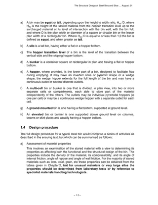 The Structural Design of Steel Bins and Silos … August, 01 
a) A bin may be squat or tall, depending upon the height to width ratio, Hm D, where 
Hm is the height of the stored material from the hopper transition level up to the 
surcharged material at its level of intersection with the bin wall, with the bin full, 
and where D is the plan width or diameter of a square or circular bin or the lesser 
plan width of a rectangular bin. Where Hm D is equal to or less than 1,0 the bin is 
defined as squat, and when greater as tall. 
b) A silo is a tall bin, having either a flat or a hopper bottom. 
c) The hopper transition level of a bin is the level of the transition between the 
vertical side and the sloping hopper bottom. 
d) A bunker is a container square or rectangular in plan and having a flat or hopper 
– 1.2 – 
bottom. 
e) A hopper, where provided, is the lower part of a bin, designed to facilitate flow 
during emptying. It may have an inverted cone or pyramid shape or a wedge 
shape; the wedge hopper extends for the full length of the bin and may have a 
continuous outlet or several discrete outlets. 
f) A multi-cell bin or bunker is one that is divided, in plan view, into two or more 
separate cells or compartments, each able to store part of the material 
independently of the others. The outlets may be individual pyramidal hoppers (ie 
one per cell) or may be a continuous wedge hopper with a separate outlet for each 
cell. 
g) A ground-mounted bin is one having a flat bottom, supported at ground level. 
h) An elevated bin or bunker is one supported above ground level on columns, 
beams or skirt plates and usually having a hopper bottom. 
1.4 Design procedure 
The full design procedure for a typical steel bin would comprise a series of activities as 
described in the ensuing text, but which can be summarised as follows: 
a) Assessment of material properties 
This involves an examination of the stored material with a view to determining its 
properties as affecting both the functional and the structural design of the bin. The 
properties include the density of the material, its compressibility, and its angle of 
internal friction, angle of repose and angle of wall friction. For the majority of stored 
materials such as ores, coal, grain, etc these properties can be obtained from the 
tables given in Chapter 2, but for unusual materials or very large silos the 
properties should be determined from laboratory tests or by reference to 
specialist materials handling technologists. 
 