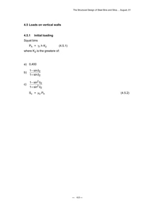 The Structural Design of Steel Bins and Silos ... August, 01 
— 4.8 — 
4.5 Loads on vertical walls 
4.5.1 Initial loading 
Squat bins 
Ph = γ1 h K2 (4.5.1) 
where K2 is the greatere of: 
a) 0,400 
b) 1 
1 
2 
2 
− 
+ 
sin 
sin 
δ 
δ 
c) 1 
1 
2 
2 
2 
2 
− 
+ 
sin 
sin 
δ 
δ 
Sv = μ2 Ph (4.5.2) 
 