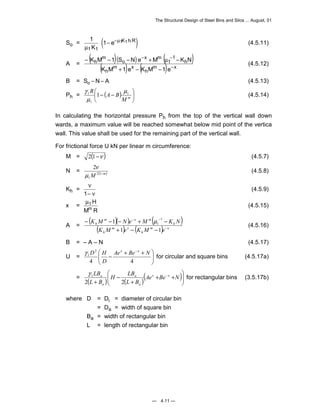 The Structural Design of Steel Bins and Silos ... August, 01 
− − 
K M 1 S N e M K N 
− − − + μ − (4.5.12) 
γ (4.5.14) 
1 1 
K M N e M K N 
1 μ 
− − − + − 
γ D H x x for circular and square bins (4.5.17a) 
LB x x 
1 γ for rectangular bins (3.5.17b) 
— 4.11 — 
So = 1 (1 ) 
1 1 
1 1 
μ 
μ 
K 
− e− K h R (4.5.11) 
A = ( )( ) ( ) 
( m ) x 
( m ) x 
h 
h 
h 
1 
1 
x m 
o 
m 
h 
K M 1 e K M 1 e 
− 
+ − − 
 
B = So −N− A (4.5.13) 
Ph = ( )  
R A B 1 
1 
1 1 μ 
μ 
 − − M m 
 
In calculating the horizontal pressure Ph from the top of the vertical wall down 
wards, a maximum value will be reached somewhat below mid point of the vertica 
wall. This value shall be used for the remaining part of the vertical wall. 
For frictional force U kN per linear m circumference: 
M = 2(1−ν ) (4.5.7) 
N = ( m) M 2 1− 
1 
2 
μ 
ν (4.5.8) 
Kh = ν 
1− ν 
(4.5.9) 
x = μ1H 
Mm R (4.5.15) 
A = ( )( ) ( ) 
( m ) x 
( m ) x 
h 
h 
h 
m x m 
h 
K M e K M e 
− 
− − 
+ − − 
1 1 
(4.5.16) 
 
B = – A – N (4.5.17) 
 U = − 
Ae + Be + N 
 
1    
− 
2 
D 
4 4 
 
 
H LB 
= ( ) ( )( )  
  
+ + 
+ 
− 
+ 
Ae Be− N 
L B 
L B 
a 
a 
a 
a 
2 2 
where D = Di = diameter of circular bin 
= Da = width of square bin 
Ba 
= width of rectangular bin 
L = length of rectangular bin 
 