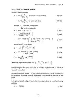 The Structural Design of Steel Bins and Silos ... August, 01 
4.5.4 Funnel flow loading, tall bins 
For horizontal pressure Ph: 
1 0,5 sin cos w w φ ′ + − φ ′ (4.5.20) 
m − m + 
m 
cos sin sin sin 
− + + + ⋅ + 
β θ β θ θ β β θ 
+ 
sin sin 
m (4.5.22) 
 
y (4.5.23) 
tan sin tan 
θ π δ θ 
 
h i e 1 1 P x R . 
— 4.12 — 
D 
H h 
θ = tan− 
( − 
)  
  
 
  
1 
2 1 
for circular and square bins (4.5.19a) 
B 
H h 
= tan− 
( − 
)  
  
 
  
1 
2 1 
a for rectangular bins (4.5.19b) 
where D = Di = diameter of circular bin 
= Da = width of square bin 
β = ( 1 
( )) 1 
x = ( ) 
 
  
 
  
+ + 
m δ 
2 sin 
− 
1 
β θ 
sin 2 
sin 
1 sin 
1 
1 
θ 
δ 
(4.5.21) 
y = 
( { ( )}) ( ) ( ) 
( ) ( ) 
2 1 
1 
1 1 
1 
2 
− + 
δ β θ 
where (β +θ )1−m is in radians 
( ) 
q = θ δ 
( )   
 
  
− 
− 
+ 1 
1 sin 
2 tan sin 
24sin 
1 
θ 
θ 
π 
x 
( 24 + )( 1 
− 
) 
Ka = ( ) 
16 
1 
sin tan 
δ θ 
1 
+ 
q 
(4.5.24) 
Ph = K R ( ) 
γ K h R 
μ 
1 μ 
1 1 
a e 
K 
1− − 1 1 (4.5.25) 
(  
)( )  
The minimum pressure at the outlet,   
− 
μ 
γ 
= μ K H R 
1 
1 
In calculating the horixontal pressures Ph from the top downwards, a maximum 
value will be reached. 
For the pressure calcultions, a straight line pressure diagram can be adopted from 
the maximum achieved pressure downwards to the minimum pressure at the 
outlet. 
For frictional force U (kN per linear metre circumference) (As for mass flow loading 
in 3.5.3): 
M = 2(1−ν ) (4.5.7) 
 