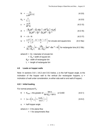 The Structural Design of Steel Bins and Silos ... August, 01 
K M 1 N e M K N 
− − − + μ − (4.5.16) 
γ D H x x for circular and square bins (4.5.18a) 
LB x x 
H LB 
γ Ae Be− N 
1 a for rectangular bins (4.5.18b) 
= width of rectangular bin 
L = length of rectangular bin 
K the greater of tan 
= α 
min or 0,400 (4.6.1) 
m K (4.6.2) 
— 4.13 — 
2 
N = 2(1 m) 
μ − 
1M 
ν (4.5.8) 
Kh = ν 
1− ν 
(4.5.9) 
x = μ1H 
Mm R (4.5.15) 
A = ( )( ) ( ) 
( m ) x 
( m ) x 
h 
h 
h 
1 
1 
m x m 
h 
K M 1e K M 1e 
− 
− − 
+ − − 
 
B = – A – N (4.5.17) 
 U = − 
Ae + Be + N 
 
1    
− 
2 
D 
4 4 
 
 
  
= )( ) ( )(   
+ + 
+ 
− 
+ 
2 L B 
2 L B 
a 
a 
a 
where D = Di = diameter of circular bin 
= Da = width of square bin 
Ba 
4.6 Loads on hopper walls 
Note: In sections 3.6.1, 3.6.2 and 3.6.3 below, α is the half hopper angle, ie the 
inclination of the hopper wall to the vertical (for rectangular hoppers, α = 
inclination of wall under consideration, ie either side wall or end wall of hopper). 
4.6.1 Initial loading 
For normal pressure Pn: 
K = 
φ′ + α 
tan tan 
h2 
 
   
 
 ′ 
φh 
1 1 tan 2 
n = ( + ) + − 1 
 
  
 
min α 
tan 
α = half hopper angle 
where m = 0 for plane flow 
= 1 for axisymmetric flow 
 
