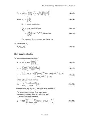 The Structural Design of Steel Bins and Silos ... August, 01 
 − 
K h z  
h z 
(4.6.3) 
γ for tall bins (4.6.5b) 
φ φ h 
h (4.6.7) 
m − m + 
m 
cos sin sin sin 
− + + + + 
β α β α α β β α 
+ 
sin sin 
m (4.6.9) 
tan tan 1 
D 
0,25 h1 
— 4.14 — 
Pn = 
 
   
 
 
γ − 
   
 
 
  
  
 
 
 
h h 
− 
+ − 
− 
n 
o 
o o 
c 
o 
1 min n 1 
n 1 
h 
where hc = 1 
γ1 
Q 
A 
c 
c 
(4.6.4) 
= based on section 
ho 
Q 
A 
c 
c 
= γ1Ha for squat bins (4.6.5a) 
= R ( − −μ 
K H R) 
1 1 e 2 2 
K 
2 2 
μ 
For values of R for hoppers see Table 3.1 
For shear force Sh: 
Sh = μh2 Pn (4.6.6) 
4.6.2 Mass flow loading 
For normal pressures nt and ntr: 
 
 
 
 ′ 
0,5 sin sin 
β =   
 
  
 
  
  
′ + − 
1 1 
1 
1 sin 
δ 
 ( x = β + α 
)  
+ 
 
 
m δ 
2 sin 
− 
1 
sin 2 
sin 
1 sin 
1 
1 
α 
δ 
(4.6.8) 
y = 
( { ( )}) ( ) ( ) 
( ) ( ) 
2 1 
1 
1 1 
1 
2 
− + 
δ β α 
where (β +α )1−m is in radians 
ntr = D 
x 
 + 
− 
y 
1 
 
δ β 
1 sin cos2 
1 
1 
2sin 
γ 
α 
  
  
(4.6.10) 
 
 where D = Dc, Db, Bb or La, as applicable; see Fig 3.3. 
For rectangular hoppers, Bb is used when 
considering the long sides of the hopper and 
La when considering the ends. 
 
 
q = ( )   
+ 
α + φ′ − 
α γ 
 
 
 π 
 
1 m 
2n 
1 
tan 
3 
1 
tr 
m 
(4.6.11) 
 