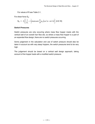 The Structural Design of Steel Bins and Silos ... August, 01 
1 1 sin cos 2 cos sin 
P (4.6.18) 
— 4.16 — 
For values of R see Table 3.1. 
For shear force Sh: 
 
 
 
 
Sh = ( )  
 
  
h D h 
 
− +   
  
− α α μ 2α 2α 
1 
1 
r 
K 
Switch Pressures 
Switch pressures are only occurring where mass flow hopper meets with the 
vertical wall of an overall man flow silo, so where a mass flow hopper is a part of 
an expanded flow design, there are no switch pressures occurring. 
Some judgement in the calculation and use of switch pressure should also be 
taken in account as with very steep hoppers, the switch pressures tend to be very 
high. 
The judgement should be based on a vertical wall design approach, taking 
account of the hopper loads with a modified switch pressure. 
 
