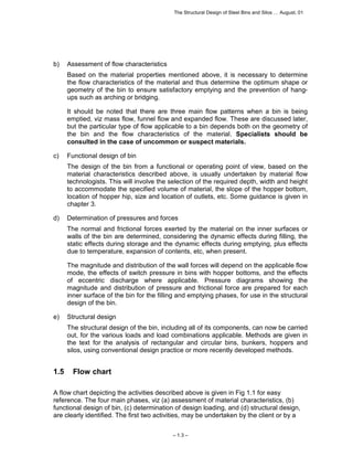 The Structural Design of Steel Bins and Silos … August, 01 
– 1.3 – 
b) Assessment of flow characteristics 
Based on the material properties mentioned above, it is necessary to determine 
the flow characteristics of the material and thus determine the optimum shape or 
geometry of the bin to ensure satisfactory emptying and the prevention of hang-ups 
such as arching or bridging. 
It should be noted that there are three main flow patterns when a bin is being 
emptied, viz mass flow, funnel flow and expanded flow. These are discussed later, 
but the particular type of flow applicable to a bin depends both on the geometry of 
the bin and the flow characteristics of the material. Specialists should be 
consulted in the case of uncommon or suspect materials. 
c) Functional design of bin 
The design of the bin from a functional or operating point of view, based on the 
material characteristics described above, is usually undertaken by material flow 
technologists. This will involve the selection of the required depth, width and height 
to accommodate the specified volume of material, the slope of the hopper bottom, 
location of hopper hip, size and location of outlets, etc. Some guidance is given in 
chapter 3. 
d) Determination of pressures and forces 
The normal and frictional forces exerted by the material on the inner surfaces or 
walls of the bin are determined, considering the dynamic effects during filling, the 
static effects during storage and the dynamic effects during emptying, plus effects 
due to temperature, expansion of contents, etc, when present. 
The magnitude and distribution of the wall forces will depend on the applicable flow 
mode, the effects of switch pressure in bins with hopper bottoms, and the effects 
of eccentric discharge where applicable. Pressure diagrams showing the 
magnitude and distribution of pressure and frictional force are prepared for each 
inner surface of the bin for the filling and emptying phases, for use in the structural 
design of the bin. 
e) Structural design 
The structural design of the bin, including all of its components, can now be carried 
out, for the various loads and load combinations applicable. Methods are given in 
the text for the analysis of rectangular and circular bins, bunkers, hoppers and 
silos, using conventional design practice or more recently developed methods. 
1.5 Flow chart 
A flow chart depicting the activities described above is given in Fig 1.1 for easy 
reference. The four main phases, viz (a) assessment of material characteristics, (b) 
functional design of bin, (c) determination of design loading, and (d) structural design, 
are clearly identified. The first two activities, may be undertaken by the client or by a 
 