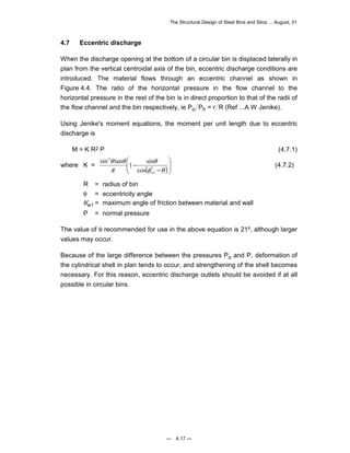The Structural Design of Steel Bins and Silos ... August, 01 
4.7 Eccentric discharge 
When the discharge opening at the bottom of a circular bin is displaced laterally in 
plan from the vertical centroidal axis of the bin, eccentric discharge conditions are 
introduced. The material flows through an eccentric channel as shown in 
Figure 4.4. The ratio of the horizontal pressure in the flow channel to the 
horizontal pressure in the rest of the bin is in direct proportion to that of the radii of 
the flow channel and the bin respectively, ie Po Ph = r R (Ref ...A W Jenike). 
Using Jenike's moment equations, the moment per unit length due to eccentric 
discharge is 
M = K R2 P (4.7.1) 
 
 
θ 
θ θ 
sin tan 1 sin 
where K = ( )  
— 4.17 — 
  
′ − 
− 
φ θ 
π 
1 
2 
cos 
w 
(4.7.2) 
R = radius of bin 
θ = eccentricity angle 
θ′w1 = maximum angle of friction between material and wall 
P = normal pressure 
The value of θ recommended for use in the above equation is 21º, although larger 
values may occur. 
Because of the large difference between the pressures Po and P, deformation of 
the cylindrical shell in plan tends to occur, and strengthening of the shell becomes 
necessary. For this reason, eccentric discharge outlets should be avoided if at all 
possible in circular bins. 
 