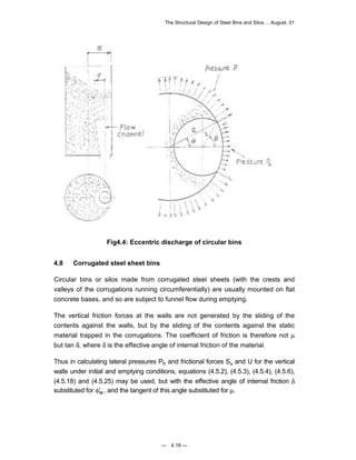 The Structural Design of Steel Bins and Silos ... August, 01 
Fig4.4: Eccentric discharge of circular bins 
4.8 Corrugated steel sheet bins 
Circular bins or silos made from corrugated steel sheets (with the crests and 
valleys of the corrugations running circumferentially) are usually mounted on flat 
concrete bases, and so are subject to funnel flow during emptying. 
The vertical friction forces at the walls are not generated by the sliding of the 
contents against the walls, but by the sliding of the contents against the static 
material trapped in the corrugations. The coefficient of friction is therefore not μ 
but tan δ, where δ is the effective angle of internal friction of the material. 
Thus in calculating lateral pressures Ph and frictional forces Sv and U for the vertical 
walls under initial and emptying conditions, equations (4.5.2), (4.5.3), (4.5.4), (4.5.6), 
(4.5.18) and (4.5.25) may be used, but with the effective angle of internal friction δ 
substituted for φ′w, and the tangent of this angle substituted for μ. 
— 4.18 — 
 
