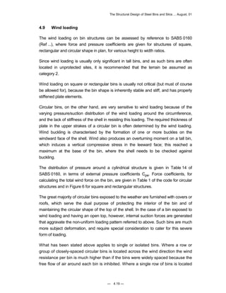 The Structural Design of Steel Bins and Silos ... August, 01 
4.9 Wind loading 
The wind loading on bin structures can be assessed by reference to SABS 0160 
(Ref ...), where force and pressure coefficients are given for structures of square, 
rectangular and circular shape in plan, for various height to width ratios. 
Since wind loading is usually only significant in tall bins, and as such bins are often 
located in unprotected sites, it is recommended that the terrain be assumed as 
category 2. 
Wind loading on square or rectangular bins is usually not critical (but must of course 
be allowed for), because the bin shape is inherently stable and stiff, and has properly 
stiffened plate elements. 
Circular bins, on the other hand, are very sensitive to wind loading because of the 
varying pressure/suction distribution of the wind loading around the circumference, 
and the lack of stiffness of the shell in resisting this loading. The required thickness of 
plate in the upper strakes of a circular bin is often determined by the wind loading. 
Wind buckling is characterised by the formation of one or more buckles on the 
windward face of the shell. Wind also produces an overturning moment on a tall bin, 
which induces a vertical compressive stress in the leeward face; this reached a 
maximum at the base of the bin, where the shell needs to be checked against 
buckling. 
The distribution of pressure around a cylindrical structure is given in Table 14 of 
SABS 0160, in terms of external pressure coefficients Cpe. Force coefficients, for 
calculating the total wind force on the bin, are given in Table 1 of the code for circular 
structures and in Figure 6 for square and rectangular structures. 
The great majority of circular bins exposed to the weather are furnished with covers or 
roofs, which serve the dual purpose of protecting the interior of the bin and of 
maintaining the circular shape of the top of the shell. In the case of a bin exposed to 
wind loading and having an open top, however, internal suction forces are generated 
that aggravate the non-uniform loading pattern referred to above. Such bins are much 
more subject deformation, and require special consideration to cater for this severe 
form of loading. 
What has been stated above applies to single or isolated bins. Where a row or 
group of closely-spaced circular bins is located across the wind direction the wind 
resistance per bin is much higher than if the bins were widely spaced because the 
free flow of air around each bin is inhibited. Where a single row of bins is located 
— 4.19 — 
 