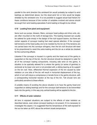 The Structural Design of Steel Bins and Silos ... August, 01 
parallel to the wind direction the windward bin would probably be subject to wind 
loadings as determined above, but the down-wind bin or bins would be largely 
shielded by the windward one. It is not possible to suggest actual load factors for 
these conditions because of the number of variables involved and advice should 
be sough from wind loading specialists if wind loading is thought to be critical. 
4.10 Loading from plant and equipment 
Items such as pumps, blowers, filters, conveyor head pulleys and drive units, etc, 
are often mounted on the roofs of storage bins. The loading imposed can usually 
be catered for quite simply in the design of the roof support beams, but there are 
certain aspects of conveyor loading that need special attention. If the conveyor 
belt tensions at the head pulley are to be resisted by the bin (ie if the tensions are 
not carried back into the conveyor stringers), then the bin roof structure will need 
to be proportioned to resist this extra loading and the bin as a whole be checked 
for the overturning effects. 
Likewise if the conveyor is housed in a gantry and the head end of the gantry is 
supported on the top of the bin, the bin structure should be designed to cater for 
all of the conveyor loading components, including side wind on the gantry. A 
situation to be specially allowed for is where the gantry (or series of gantries) is 
anchored at its lower end and is not provided with a sliding bearing at its support 
on the bin roof. Here, differential thermal expansion of the bin caused by solar 
radiation on one side of the bin will result in horizontal displacement of the top, 
which in turn will induce a compressive or tensile force in the gantry structure, with 
a corresponding horizontal reaction at the top of the bin. Tall circular bins are 
particularly sensitive to these effects. 
A suitable means of avoiding the above situation is to have the gantry head end 
supported on sliding bearings and for the conveyor belt tensions to be transmitted 
back into the gantry; in this way only vertical loading will be applied to the bin. 
4.11 Effects of solar radiation 
All bins in exposed situations are subject to the effects of solar radiation as 
described above, even where conveyor loading is not present. If it is necessary to 
investigate this aspect, it is suggested that the temperature of the wall exposed to 
the sun be taken as 40ºC above the ambient shade temperature. 
— 4.20 — 
 