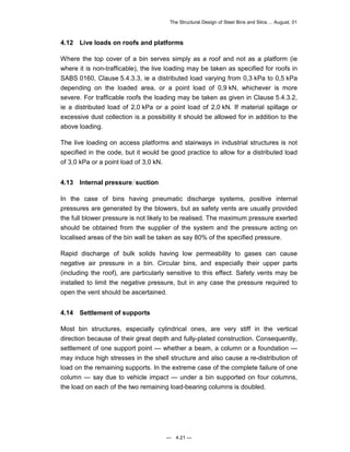 The Structural Design of Steel Bins and Silos ... August, 01 
4.12 Live loads on roofs and platforms 
Where the top cover of a bin serves simply as a roof and not as a platform (ie 
where it is non-trafficable), the live loading may be taken as specified for roofs in 
SABS 0160, Clause 5.4.3.3, ie a distributed load varying from 0,3 kPa to 0,5 kPa 
depending on the loaded area, or a point load of 0,9 kN, whichever is more 
severe. For trafficable roofs the loading may be taken as given in Clause 5.4.3.2, 
ie a distributed load of 2,0 kPa or a point load of 2,0 kN. If material spillage or 
excessive dust collection is a possibility it should be allowed for in addition to the 
above loading. 
The live loading on access platforms and stairways in industrial structures is not 
specified in the code, but it would be good practice to allow for a distributed load 
of 3,0 kPa or a point load of 3,0 kN. 
4.13 Internal pressure suction 
In the case of bins having pneumatic discharge systems, positive internal 
pressures are generated by the blowers, but as safety vents are usually provided 
the full blower pressure is not likely to be realised. The maximum pressure exerted 
should be obtained from the supplier of the system and the pressure acting on 
localised areas of the bin wall be taken as say 80% of the specified pressure. 
Rapid discharge of bulk solids having low permeability to gases can cause 
negative air pressure in a bin. Circular bins, and especially their upper parts 
(including the roof), are particularly sensitive to this effect. Safety vents may be 
installed to limit the negative pressure, but in any case the pressure required to 
open the vent should be ascertained. 
4.14 Settlement of supports 
Most bin structures, especially cylindrical ones, are very stiff in the vertical 
direction because of their great depth and fully-plated construction. Consequently, 
settlement of one support point — whether a beam, a column or a foundation — 
may induce high stresses in the shell structure and also cause a re-distribution of 
load on the remaining supports. In the extreme case of the complete failure of one 
column — say due to vehicle impact — under a bin supported on four columns, 
the load on each of the two remaining load-bearing columns is doubled. 
— 4.21 — 
 
