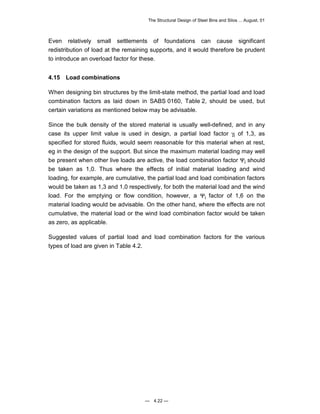 The Structural Design of Steel Bins and Silos ... August, 01 
Even relatively small settlements of foundations can cause significant 
redistribution of load at the remaining supports, and it would therefore be prudent 
to introduce an overload factor for these. 
4.15 Load combinations 
When designing bin structures by the limit-state method, the partial load and load 
combination factors as laid down in SABS 0160, Table 2, should be used, but 
certain variations as mentioned below may be advisable. 
Since the bulk density of the stored material is usually well-defined, and in any 
case its upper limit value is used in design, a partial load factor γi of 1,3, as 
specified for stored fluids, would seem reasonable for this material when at rest, 
eg in the design of the support. But since the maximum material loading may well 
be present when other live loads are active, the load combination factor Ψi should 
be taken as 1,0. Thus where the effects of initial material loading and wind 
loading, for example, are cumulative, the partial load and load combination factors 
would be taken as 1,3 and 1,0 respectively, for both the material load and the wind 
load. For the emptying or flow condition, however, a Ψi factor of 1,6 on the 
material loading would be advisable. On the other hand, where the effects are not 
cumulative, the material load or the wind load combination factor would be taken 
as zero, as applicable. 
Suggested values of partial load and load combination factors for the various 
types of load are given in Table 4.2. 
— 4.22 — 
 