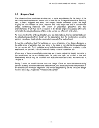 The Structural Design of Steel Bins and Silos … August, 01 
1.6 Scope of text 
The contents of this publication are intended to serve as guidelines for the design of the 
various types of containment vessel built in steel for the storage of bulk solids, including 
bins, bunkers, hoppers and silos. The subject matter presented covers the large 
majority of such vessels of small, medium and fairly large size and of conventional 
shape, containing materials with known or predictable properties and flow 
characteristics. It will thus be of assistance in the typical engineering design office and 
will enable the structural design of bins to be carried out efficiently and safely. 
As implied in the title of the publication, and as stated above, the text concentrates on 
the structural aspects of bin design, on the assumption that the functional or operating 
aspects have been dealt with by a specialist materials flow technologist. 
It must be emphasized that the text does not cover all aspects of bin design, because of 
the wide range of variables that may apply in the case of non-standard material types, 
bin geometries, etc. Such variables would include eccentric filling and emptying points, 
asymmetric bin geometry, stored materials having unusual properties, etc. 
Where any of these unusual circumstances are present, reference should be made to 
the publications or papers dealing with the particular topic, as quoted in the text. 
Alternatively advice may be obtained from specialist sources locally, as mentioned in 
Chapter 8. 
Finally, it must be stated that the structural design of the bin must be undertaken by 
persons suitably experienced in this class of work, and especially in the interpretation of 
the theories and methods employed. The overall responsibility for the structural design 
must be taken by a registered Professional Engineer. 
– 1.5 – 
 