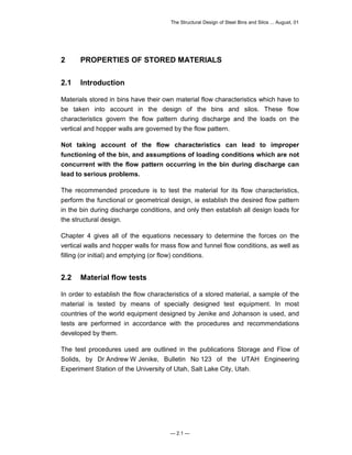 The Structural Design of Steel Bins and Silos ... August, 01 
2 PROPERTIES OF STORED MATERIALS 
2.1 Introduction 
Materials stored in bins have their own material flow characteristics which have to 
be taken into account in the design of the bins and silos. These flow 
characteristics govern the flow pattern during discharge and the loads on the 
vertical and hopper walls are governed by the flow pattern. 
Not taking account of the flow characteristics can lead to improper 
functioning of the bin, and assumptions of loading conditions which are not 
concurrent with the flow pattern occurring in the bin during discharge can 
lead to serious problems. 
The recommended procedure is to test the material for its flow characteristics, 
perform the functional or geometrical design, ie establish the desired flow pattern 
in the bin during discharge conditions, and only then establish all design loads for 
the structural design. 
Chapter 4 gives all of the equations necessary to determine the forces on the 
vertical walls and hopper walls for mass flow and funnel flow conditions, as well as 
filling (or initial) and emptying (or flow) conditions. 
2.2 Material flow tests 
In order to establish the flow characteristics of a stored material, a sample of the 
material is tested by means of specially designed test equipment. In most 
countries of the world equipment designed by Jenike and Johanson is used, and 
tests are performed in accordance with the procedures and recommendations 
developed by them. 
The test procedures used are outlined in the publications Storage and Flow of 
Solids, by Dr Andrew W Jenike, Bulletin No 123 of the UTAH Engineering 
Experiment Station of the University of Utah, Salt Lake City, Utah. 
— 2.1 — 
 