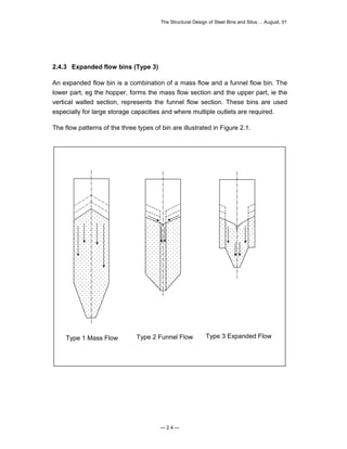 The Structural Design of Steel Bins and Silos ... August, 01 
2.4.3 Expanded flow bins (Type 3) 
An expanded flow bin is a combination of a mass flow and a funnel flow bin. The 
lower part, eg the hopper, forms the mass flow section and the upper part, ie the 
vertical walled section, represents the funnel flow section. These bins are used 
especially for large storage capacities and where multiple outlets are required. 
The flow patterns of the three types of bin are illustrated in Figure 2.1. 
Type 1 Mass Flow Type 2 Funnel Flow Type 3 Expanded Flow 
— 2.4 — 
 