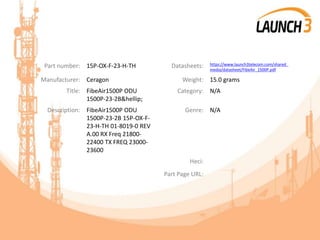 Part number: 15P-OX-F-23-H-TH Datasheets: https://www.launch3telecom.com/shared_
media/datasheet/FibeAir_1500P.pdf
Manufacturer: Ceragon Weight: 15.0 grams
Title: FibeAir1500P ODU
1500P-23-2B&hellip;
Category: N/A
Description: FibeAir1500P ODU
1500P-23-2B 15P-OX-F-
23-H-TH 01-8019-0 REV
A.00 RX Freq 21800-
22400 TX FREQ 23000-
23600
Genre: N/A
Heci:
Part Page URL:
 