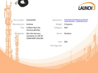 Part number: C61L01P01 Datasheets: https://www.launch3telecom.com/shared_
media//datasheet/__55bbbb20a4232.pdf
Manufacturer: Andrew Weight: 3.0 grams
Title: 6 Meter Bias Tee
Harness,&hellip;
Category: N/A
Description: Bias Tee Harness,
standard, 6 m BF 6C
CONN M9P SUB DM
Genre: Wireless
Heci: N/A
Part Page URL:
 