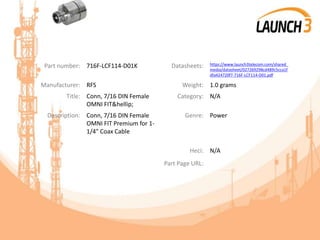 Part number: 716F-LCF114-D01K Datasheets: https://www.launch3telecom.com/shared_
media/datasheet/027269298cd489c5cca1f
dfa424720f7-716F-LCF114-D01.pdf
Manufacturer: RFS Weight: 1.0 grams
Title: Conn, 7/16 DIN Female
OMNI FIT&hellip;
Category: N/A
Description: Conn, 7/16 DIN Female
OMNI FIT Premium for 1-
1/4" Coax Cable
Genre: Power
Heci: N/A
Part Page URL:
 