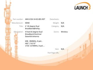 Part number: AM-X-CW-14-65-001-RET Datasheets:
Manufacturer: KMW Weight: N/A
Title: 4 ' 65 degree Dual
Broadband&hellip;
Category: N/A
Description: 4 Foot 65 degree Dual
Broadband Electrical
Downtilt Antenna
698 - 894MHz, X-pol.,
H65˚ / V17.0˚
1710- 2170MHz, X-pol....
Genre: Wireless
Heci: N/A
Part Page URL:
 