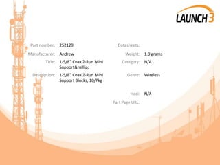 Part number: 252129 Datasheets:
Manufacturer: Andrew Weight: 1.0 grams
Title: 1-5/8" Coax 2-Run Mini
Support&hellip;
Category: N/A
Description: 1-5/8" Coax 2-Run Mini
Support Blocks, 10/Pkg
Genre: Wireless
Heci: N/A
Part Page URL:
 