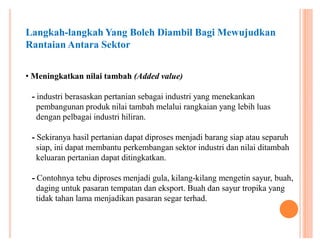 Langkah-langkah Yang Boleh Diambil Bagi Mewujudkan
Rantaian Antara Sektor
‡ Meningkatkan nilai tambah (Added value)
- industri berasaskan pertanian sebagai industri yang menekankan
pembangunan produk nilai tambah melalui rangkaian yang lebih luas
dengan pelbagai industri hiliran.
- Sekiranya hasil pertanian dapat diproses menjadi barang siap atau separuh
siap, ini dapat membantu perkembangan sektor industri dan nilai ditambah
keluaran pertanian dapat ditingkatkan.
- Contohnya tebu diproses menjadi gula, kilang-kilang mengetin sayur, buah,
daging untuk pasaran tempatan dan eksport. Buah dan sayur tropika yang
tidak tahan lama menjadikan pasaran segar terhad.

 