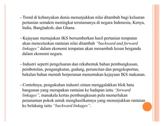 - Trend di kebanyakan dunia menunjukkan nilai ditambah bagi keluaran
pertanian semakin meningkat terutamanya di negara Indonesia, Kenya,
India, Bangladesh, dan Ghana.
- Kejayaan memajukan IKS bersumberkan hasil pertanian tempatan
akan mencetuskan rantaian nilai ditambah ³backward and forward
linkages´ dalam ekonomi tempatan akan menambah kesan berganda
dalam ekonomi negara.
- Industri seperti pengeluaran dan rekabentuk bahan pembungkusan,
pembotolan, pengangkutan, gudang, peruncitan dan pengeksportan,
bekalan bahan mentah berperanan menentukan kejayaan IKS makanan.
- Contohnya, pengukuhan industri simen menggalakkan blok batu
bangunan yang merupakan rantaian ke hadapan iaitu ³forward
linkages´, manakala kertas pembungkusan pula memerlukan
penanaman pokok untuk menghasilkannya yang menunjukkan rantaian
ke belakang iaitu ³backward linkages´.

 