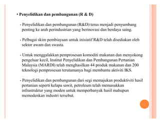 ‡ Penyelidikan dan pembangunan (R & D)
- Penyelidikan dan pembangunan (R&D) terus menjadi penyumbang
penting ke arah perindustrian yang berinovasi dan berdaya saing.
- Pelbagai skim pembiayaan untuk inisiatif R&D telah disediakan oleh
sektor awam dan swasta.
- Untuk menggalakkan pemprosesan komoditi makanan dan menyokong
pengeluar kecil, Institut Penyelidikan dan Pembangunan Pertanian
Malaysia (MARDI) telah menghasilkan 44 produk makanan dan 200
teknologi pemprosesan terutamanya bagi membantu aktiviti IKS.
- Penyelidikan dan pembangunan dari segi memajukan produktiviti hasil
pertanian seperti kelapa sawit, petroleum telah memasukkan
infrastruktur yang moden untuk memperbanyak hasil mahupun
memodenkan industri tersebut.

 