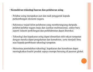 ‡ Kemahiran teknologi luaran dan pelaburan asing
- Pelabur asing merupakan aset dan nadi penggerak kepada
perkembangan ekonomi negara.
- Sekiranya wujud iklim pelaburan yang memberangsang daripada
pelabur-pelabur negara maju dan syarikat multinasional, sektor baru
seperti industri perkilangan dan perkhidmatan dapat diterokai.
- Teknologi dan kepakaran asing dapat dimanfaat oleh rakyat tempatan
dengan mereka dapat pengalaman dan kemahiran, serta menjadi ilmu
asas kepada pembinaan teknologi tempatan.
- Menerima pemindahan teknologi, kepakaran dan kemahiran dapat
meningkatkan kualiti produk supaya mampu bersaing di pasaran global.

 