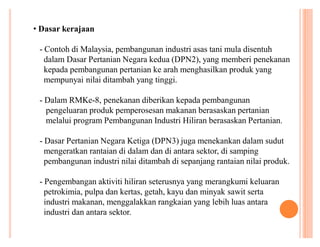 ‡ Dasar kerajaan
- Contoh di Malaysia, pembangunan industri asas tani mula disentuh
dalam Dasar Pertanian Negara kedua (DPN2), yang memberi penekanan
kepada pembangunan pertanian ke arah menghasilkan produk yang
mempunyai nilai ditambah yang tinggi.
- Dalam RMKe-8, penekanan diberikan kepada pembangunan
pengeluaran produk pemperosesan makanan berasaskan pertanian
melalui program Pembangunan Industri Hiliran berasaskan Pertanian.
- Dasar Pertanian Negara Ketiga (DPN3) juga menekankan dalam sudut
mengeratkan rantaian di dalam dan di antara sektor, di samping
pembangunan industri nilai ditambah di sepanjang rantaian nilai produk.
- Pengembangan aktiviti hiliran seterusnya yang merangkumi keluaran
petrokimia, pulpa dan kertas, getah, kayu dan minyak sawit serta
industri makanan, menggalakkan rangkaian yang lebih luas antara
industri dan antara sektor.

 