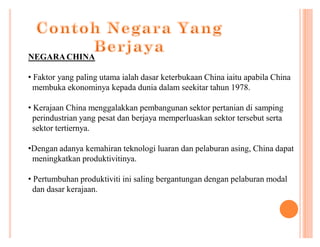 NEGARA CHINA
‡ Faktor yang paling utama ialah dasar keterbukaan China iaitu apabila China
membuka ekonominya kepada dunia dalam seekitar tahun 1978.
‡ Kerajaan China menggalakkan pembangunan sektor pertanian di samping
perindustrian yang pesat dan berjaya memperluaskan sektor tersebut serta
sektor tertiernya.
‡Dengan adanya kemahiran teknologi luaran dan pelaburan asing, China dapat
meningkatkan produktivitinya.
‡ Pertumbuhan produktiviti ini saling bergantungan dengan pelaburan modal
dan dasar kerajaan.

 