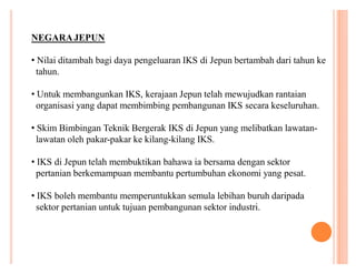 NEGARA JEPUN
‡ Nilai ditambah bagi daya pengeluaran IKS di Jepun bertambah dari tahun ke
tahun.
‡ Untuk membangunkan IKS, kerajaan Jepun telah mewujudkan rantaian
organisasi yang dapat membimbing pembangunan IKS secara keseluruhan.
‡ Skim Bimbingan Teknik Bergerak IKS di Jepun yang melibatkan lawatanlawatan oleh pakar-pakar ke kilang-kilang IKS.
‡ IKS di Jepun telah membuktikan bahawa ia bersama dengan sektor
pertanian berkemampuan membantu pertumbuhan ekonomi yang pesat.
‡ IKS boleh membantu memperuntukkan semula lebihan buruh daripada
sektor pertanian untuk tujuan pembangunan sektor industri.

 