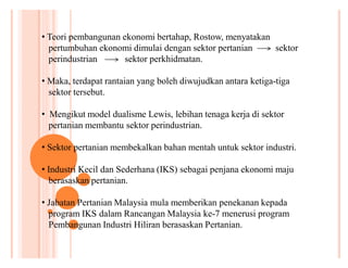 ‡ Teori pembangunan ekonomi bertahap, Rostow, menyatakan
pertumbuhan ekonomi dimulai dengan sektor pertanian
sektor
perindustrian
sektor perkhidmatan.
‡ Maka, terdapat rantaian yang boleh diwujudkan antara ketiga-tiga
sektor tersebut.
‡ Mengikut model dualisme Lewis, lebihan tenaga kerja di sektor
pertanian membantu sektor perindustrian.
‡ Sektor pertanian membekalkan bahan mentah untuk sektor industri.
‡ Industri Kecil dan Sederhana (IKS) sebagai penjana ekonomi maju
berasaskan pertanian.
‡ Jabatan Pertanian Malaysia mula memberikan penekanan kepada
program IKS dalam Rancangan Malaysia ke-7 menerusi program
Pembangunan Industri Hiliran berasaskan Pertanian.

 