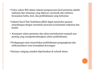 ‡ Fokus sektor IKS dalam industri pemprosesan hasil pertanian adalah:
makanan dan minuman yang diproses, kosmetik dan toiletries
berasaskan herba, kraf, dan perkhidmatan yang berkaitan.
‡ Industri Kecil Dan Sederhana (IKS) dapat menerokai pasaran
antarabangsa dengan mematuhi piawaian keselamatan makanan dan
kualiti.
‡ Kemajuan sektor pertanian dan sektor perindustrian menjadi asas
penting yang memperkembangkan sektor perkhidmatan.
‡ Perdagangan amat memerlukan perkhidmatan pengangkutan dan
telekomunikasi serta kemudahan kewangan.
‡ Konsep e-dagang semakin diperluaskan di seluruh dunia.

 