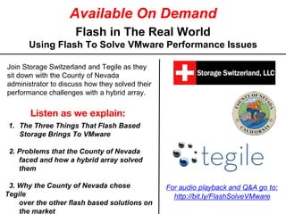 Available On Demand
Flash in The Real World
Using Flash To Solve VMware Performance Issues
Listen as we explain:
1. The Three Things That Flash Based
Storage Brings To VMware
2. Problems that the County of Nevada
faced and how a hybrid array solved
them
3. Why the County of Nevada chose
Tegile
over the other flash based solutions on
the market
Join Storage Switzerland and Tegile as they
sit down with the County of Nevada
administrator to discuss how they solved their
performance challenges with a hybrid array.
For audio playback and Q&A go to:
http://bit.ly/FlashSolveVMware
 