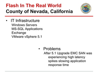 Flash In The Real World
County of Nevada, California
• IT Infrastructure
Windows Servers
MS-SQL Applications
Exchange
VMware vSphere 5.1
• Problems
After 5.1 Upgrade EMC SAN was
experiencing high latency
spikes slowing application
response time
 